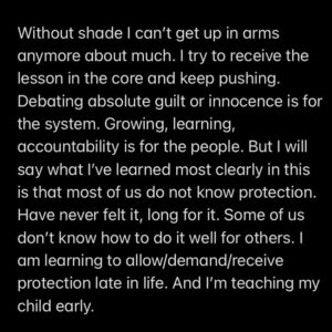 Prentis Hemphill Instagram - Without shade, I can’t get up in arms anymore about much. I try to receive the lesson in the core and keep pushing. Debating absolute guilt or innocence is for the system. Growing, learning, accountability is for the people. But I will say what I’ve learned most clearly in this is that most of us do not know protection. Have never felt it, long for it. Some of us don’t know how to do it well for others. I am learning to allow/demand/receive protection late in life. And I’m teaching my child early.