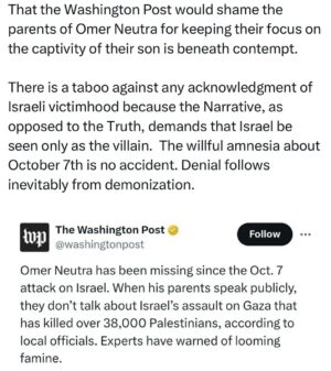 Ritchie Torres Instagram - That the Washington Post would shame the parents of Omer Neutra for keeping their focus on the captivity of their son is beneath contempt. 

There is a taboo against any acknowledgment of Israeli victimhood because the Narrative, as opposed to the Truth, demands that Israel be seen only as the villain.  The willful amnesia about October 7th is no accident. Denial follows inevitably from demonization.