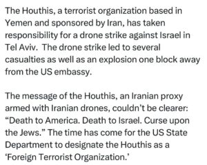 Ritchie Torres Instagram - The Houthis, a terrorist organization based in Yemen and sponsored by Iran, has taken responsibility for a drone strike against Israel in Tel Aviv.  The drone strike led to several casualties as well as an explosion one block away from the US embassy.

The message of the Houthis, an Iranian proxy armed with Iranian drones, couldn’t be clearer: “Death to America. Death to Israel. Curse upon the Jews.” The time has come for the US State Department to designate the Houthis as a ‘Foreign Terrorist Organization.’