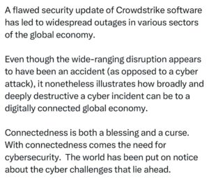 Ritchie Torres Instagram - A flawed security update of Crowdstrike software has led to widespread outages in various sectors of the global economy. 

Even though the wide-ranging disruption appears to have been an accident (as opposed to a cyber attack), it nonetheless illustrates how broadly and deeply destructive a cyber incident can be to a digitally connected global economy. 

Connectedness is both a blessing and a curse. With connectedness comes the need for cybersecurity.  The world has been put on notice about the cyber challenges that lie ahead.