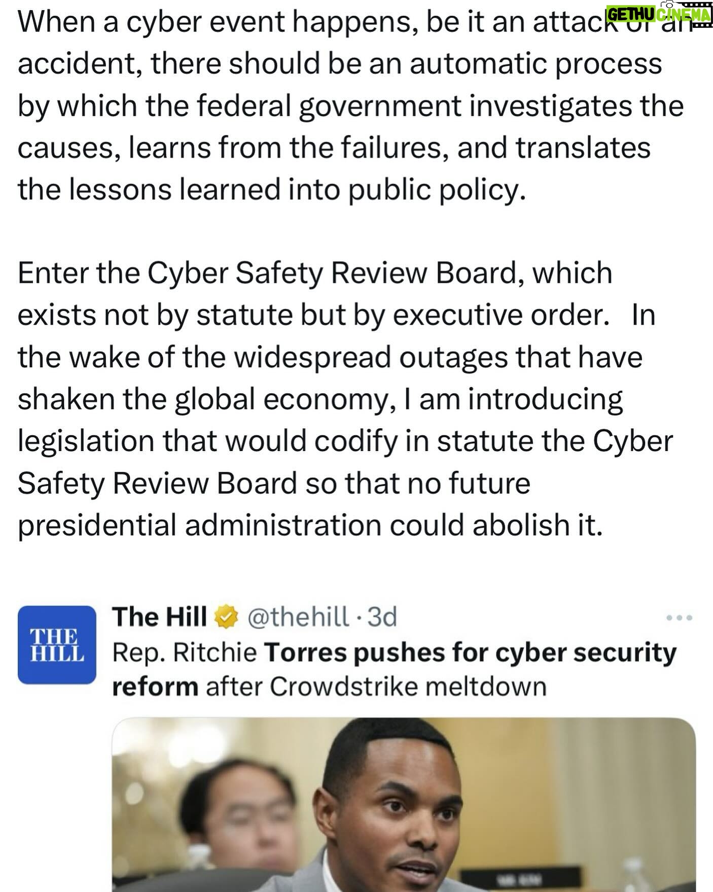 Ritchie Torres - 1.3K Likes - When a cyber event happens, be it an attack or an accident, there should be an automatic process by which the federal government investigates the causes, learns from the failures, and translates the lessons learned into public policy.
Enter the Cyber Safety Review Board, which exists not by statute but by executive order. In the wake of the widespread outages that have shaken the global economy, I am introducing legislation that would codify in statute the Cyber Safety Review Board so that no future presidential administration could abolish it.