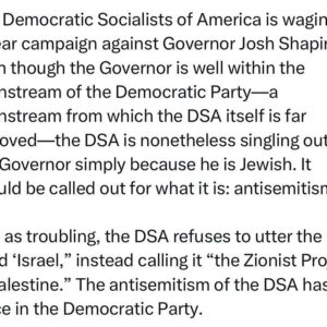 Ritchie Torres Instagram - The Democratic Socialists of America is waging a smear campaign against Governor Josh Shapiro. Even though the Governor is well within the mainstream of the Democratic Party—a mainstream from which the DSA itself is far removed—the DSA is nonetheless singling out the Governor simply because he is Jewish. It should be called out for what it is: antisemitism. 

Just as troubling, the DSA refuses to utter the word ‘Israel,” instead calling it “the Zionist Project in Palestine.” The antisemitism of the DSA has no place in the Democratic Party.