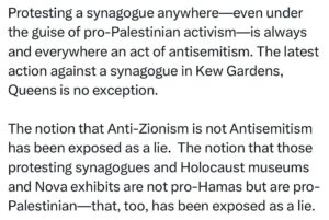 Ritchie Torres Instagram - Protesting a synagogue anywhere—even under the guise of pro-Palestinian activism—is always and everywhere an act of antisemitism. The latest action against a synagogue in Kew Gardens, Queens is no exception. 

The notion that Anti-Zionism is not Antisemitism has been exposed as a lie.  The notion that those protesting synagogues and Holocaust museums and Nova exhibits are not pro-Hamas but are pro-Palestinian—that, too, has been exposed as a lie.