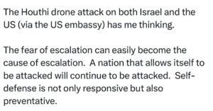 Ritchie Torres Instagram - The Houthi drone attack on both Israel and the US (via the US embassy) has me thinking. 

The fear of escalation can easily become the cause of escalation.  A nation that allows itself to be attacked will continue to be attacked.  Self-defense is not only responsive but also preventative.