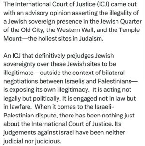 Ritchie Torres Instagram - The International Court of Justice (ICJ) came out with an advisory opinion asserting the illegality of a Jewish sovereign presence in the Jewish Quarter of the Old City, the Western Wall, and the Temple Mount—the holiest sites in Judaism. 

An ICJ that definitively prejudges Jewish  sovereignty over these Jewish sites to be illegitimate—outside the context of bilateral negotiations between Israelis and Palestinians—is exposing its own illegitimacy.  It is acting not legally but politically. It is engaged not in law but in lawfare.  When it comes to the Israeli-Palestinian dispute, there has been nothing just about the International Court of Justice. Its judgements against Israel have been neither judicial nor judicious.