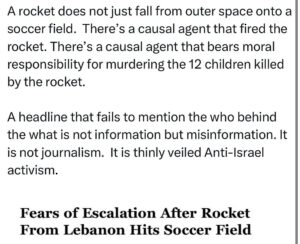 Ritchie Torres Instagram - A rocket does not just fall from outer space onto a soccer field.  There’s a causal agent that fired the rocket. There’s a causal agent that is morally culpable for the murder of the 12 children killed by the rocket. 

A headline that fails to mention the who behind the what is not information but misinformation. It is not journalism but Anti-Israel activism.