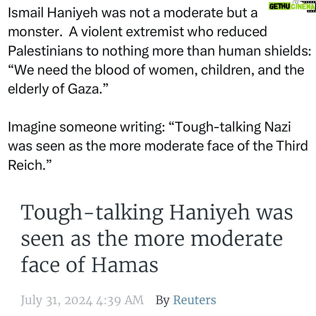 Ritchie Torres - 8.1K Likes - Ismail Haniyeh was not a moderate but a monster. A violent extremist who reduced Palestinians to nothing more than human shields: “We need the blood of women, children, and the elderly of Gaza.”
Imagine someone writing: “Tough-talking Nazi was seen as the more moderate face of the Third Reich.”