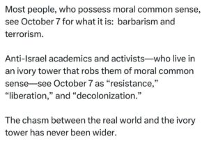 Ritchie Torres Instagram - Most people, who possess moral common sense, see October 7 for what it is:  barbarism and terrorism. 

Anti-Israel academics and activists—who live in an ivory tower that robs them of moral common sense—see October 7 as “resistance,” “liberation,” and “decolonization.” 

The chasm between the real world and the ivory tower has never been wider.