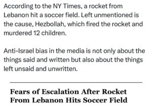Ritchie Torres Instagram - According to the NY Times, a rocket from Lebanon hit a soccer field. Left unmentioned is the cause, Hezbollah, which fired the rocket and murdered 12 children. 

Anti-Israel bias in the media is not only about the things said and written but also about the things left unsaid and unwritten.