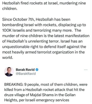 Ritchie Torres Instagram - Hezbollah fired rockets at Israel, murdering nine children. 

Since October 7th, Hezbollah has been bombarding Israel with rockets, displacing up to 100K Israelis and terrorizing many more.  The murder of nine children is the latest manifestation of Hezbollah’s unrelenting terror. Israel has an unquestionable right to defend itself against the most heavily armed terrorist organization in the world.