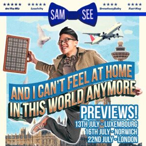Sam See Instagram - It’s Preview Season! I have just three preview shows of ‘And I Can’t Feel At Home In This World Anymore’ this month, and one of them’s not even in the UK!

Get your tickets via my LinkTree for Luxembourg, Norwich and London to catch my brand new hour pre-Fringe, some going for as cheap as £6 cause Daddy wants butts on seats!

13th July - Luxembourg - @carlitos_comedy 
16th July - Norwich - @hoomacomedy 
22nd July - London - @aces_bar 

#CFAH #Preview #StandUpComedy #HourSpecial #London #Luxembourg #Norwich