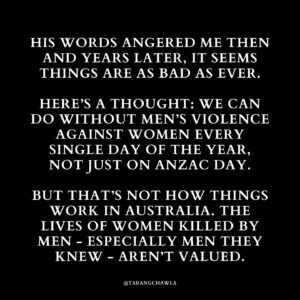 Tarang Chawla Instagram - LEST WE FORGET

Why does Australia have so much trouble recognising the lives of women we lose every few days to men’s violence?

Where is their Shrine of Remembrance?

Where are their bronze statues?

Where are their Medals of Honour?