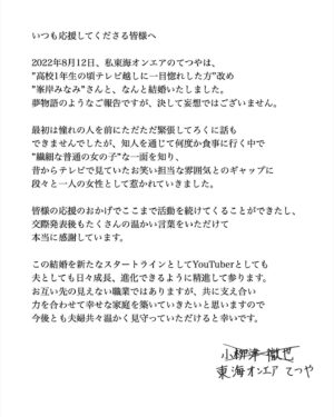 Tetsuya Instagram - ご報告です。

----------------------------------------------------

いつも応援してくださる皆様へ

2022年8月12日、私東海オンエアのてつやは、”高校1年生の頃テレビ越しに一目惚れした方”改め”峯岸みなみ”さんと、なんと結婚いたしました。夢物語のようなご報告ですが、決して妄想ではございません。

最初は憧れの人を前にただただ緊張してろくに話もできませんでしたが、知人を通じて何度か食事に行く中で”繊細な普通の女の子”な一面を知り、昔からテレビで見ていたお笑い担当な雰囲気とのギャップに段々と一人の女性として惹かれていきました。

皆様の応援のおかげでここまで活動を続けてくることができたし、交際発表後もたくさんの温かい言葉をいただけて本当に感謝しています。

この結婚を新たなスタートラインとしてYouTuberとしても夫としても日々成長、進化できるように精進して参ります。
お互い先の見えない職業ではありますが、共に支え合い力を合わせて幸せな家庭を築いていきたいと思いますので今後とも夫婦共々温かく見守っていただけると幸いです。

東海オンエアてつや

----------------------------------------------------