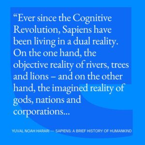 Yuval Harari Instagram - How has our evolution shaped the world?
Ever since the Cognitive Revolution, tens of thousands of years ago, humans have been living in a dual reality. 
On the one hand, the objective reality of rivers, trees and lions. On the other hand, the imagined reality of gods, nations and corporations. 
As time went by, the imagined reality became more and more powerful.
Today the very survival of rivers, trees and lions depends on the grace of imagined entities like the USA and Google.
 #YuvalNoahHarari #Quote #Sapiens #CognitiveRevolution #Reality