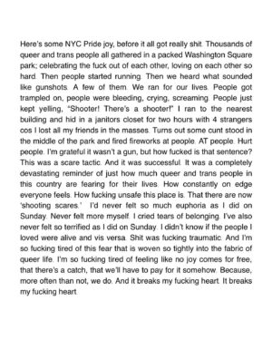 Zoe Terakes Instagram - Here’s some NYC Pride joy, before it all got really shit. Thousands of queer and trans people all gathered in a packed Washington Square park; celebrating the fuck out of each other, loving on each other so hard. Then people started running. Then we heard what sounded like gunshots. A few of them. We ran for our lives. People got trampled on, people were bleeding, crying, screaming. People just kept yelling, “Shooter! There’s a shooter!” I ran to the nearest building and hid in a janitors closet for two hours with 4 strangers cos I lost all my friends in the masses. Turns out some cunt stood in the middle of the park and fired fireworks at people. AT people. Hurt people. I’m grateful it wasn’t a gun, but how fucked is that sentence? This was a scare tactic. And it was successful. It was a completely devastating reminder of just how much queer and trans people in this country are fearing for their lives. How constantly on edge everyone feels. How fucking unsafe this place is. That there are now ‘shooting scares.’ I’d never felt so much euphoria as I did on Sunday. Never felt more myself. I cried tears of belonging. I’ve also never felt so terrified as I did on Sunday. I didn’t know if the people I loved were alive and vis versa. Shit was fucking traumatic. And I’m so fucking tired of this fear that is woven so tightly into the fabric of queer life. I’m so fucking tired of feeling like no joy comes for free, that there’s a catch, that we’ll have to pay for it somehow. Because, more often than not, we do. And it breaks my fucking heart. It breaks my fucking heart.