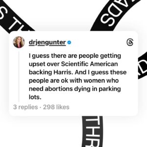 Jen Gunter Instagram - We are at this awful place because of politics. There is no abortion law in Canada, and so women are not bleeding to death or dying from sepsis in parking lots. 

Wonder why we don’t have affordable contraception, better studies for menopause, or even a basic understanding of endometriosis? Wonder why it’s so hard to find health care professionals in many places? The root of so many issues is related to politics. 

While it is clear that many previous governments could have done better by women in many ways, we have one party that is actively trying to harm women. And if the GOP is elected, we can almost certainly expect a national abortion ban. 

And if a national abortion ban won’t affect you, or you think it won’t because you may one day have a daughter or daughter in law with ruptured membranes and an infection at 19 weeks, remember this: in the United States abortion is the canary in the coal mine. Contraception and IVF will be next. There are many dark turns this could take. 

And for those who are still not swayed. Pharmaceutical companies will almost certainly stop testing new drugs on those capable of getting pregnant, because a miscarriage could be viewed as an abortion. 

And any health care professional upset over the Scientific American endorsement has made it clear what they think of the suffering of women.