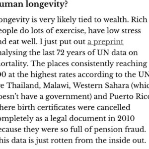 Jen Gunter Instagram - Fascinating article on the “blue zones,” areas of the world that have the longest lived humans. Or supposedly have. Turns out the data is very suspect, and these areas have terrible birth records and/or are rife with pension fraud, so deaths don’t get registered. 

The article is well worth the read. I was simultaneously infuriated, intrigued, and frustrated. 

I remember diet books from 25 or so years  ago claiming the Okinawa diet was special because they had so many people over 100 years old. From the article:

“Okinawa in Japan is one of these zones. There was a Japanese government review in 2010, which found that 82% of the people aged over 100 in Japan turned out to be dead. The secret to living to 110 was, don’t register your death.

The Japanese government has run one of the largest nutritional surveys in the world, dating back to 1975. From then until now, Okinawa has had the worst health in Japan. They’ve eaten the least vegetables; they’ve been extremely heavy drinkers.”

I mean…sigh. 

But do read the article, link is in my stories!