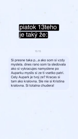 Kristína Tormová Instagram - život je strašne smiešny! ďakujem za toto dnes 🫢 made my day 🙏🏻 neviem, s kým si ma pani pomýlila, ale pokojne sa, bárs aj po Auparku prechádzajte aj naďalej hociako, hoc aj ako kráľovné..nikdy sa necíťte tak, ako vás škatuľkujú iní ľudia..nie len v Auparku. vy nie ste ich predsudky, vy ste vy. obzvlášť to platí, keď vás súdia a ani to vy nie ste 🫶🏻😘😂😂😂
.
#zhejtovvyberame