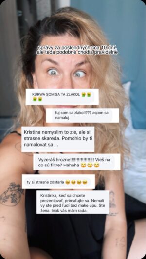 Kristína Tormová Instagram - A rada by som dodala. Aj ja mám dni, kedy sa cítim špatná a nepoužiteľná! Mám svoje menej obľúbené partie, ale to som ja. Vážim si sa…väčšinou 😀
.
Asi mám naozaj šťastie, že sa od malička pohybujem v umeleckom svete. Tam nie sú škaredí a pekní ľudia. Tam sú ľudia, ktorí majú iný typ krásy, ako je voľným okom pozorovateľný. Tú krásu cítiš. Zvláštnosť, či inakosť sú pre umenie prudko žiadúce a ja si myslím, že môj život je vďaka tomu krajší a slobodnejší a krásno vidím aj tam, kde si ho mnoho ľudí nevšimne. 
.
Moja ženskosť nebola. Nikto mi ju nikdy nedal, neukázal. Bola som vždy chalaňka a napriek tomu, že som hrala odjakživa zvodkyne v minišatách, korzetoch a podprsenkách, vyfintená rafinovaná bitch…nikdy som to nežila. Bola to len akási hra, kostým. Ako pre robotníka montérky. Veľmi som chcela byť ženská, ale nešlo mi to…necítila som sa krásna, ženská, sexy. Vtedy som ani ja nevyšla nenamaľovaná von. Machlila som sa, nenamaľovaná som sa necítila krásna, nemaľovaná o kúsok viac. 
.
Ženskosť ku mne prišla a ja som ju objavila až po tom, ako som sa stala mamou. Nejde o mastné vlasy, kruhy pod očami a tepláky - tie symboly materstva. Ja som naraz objavila tú ženskú silu. A začala som sa priateliť s inými matkami a nech boli hocaké, boli krásne a inšpiratívne. Začala som si budovať podvedome svoju ženskú komunitu, ktorá je dnes taká veľká a silná, že som jedného dňa prišla na to, že som ženou…takou tou, akou som chcela byť. A nebolo to o dokonalej špirále, ale o pocite. Takou tou ženou, ktorá sa nemusí maľovať, ktorá nosí sukne miesto nohavíc, lebo je to iný pocit…ktorá je pekná, lebo sa smeje a nehanbí sa tancovať na verejnosti tak, ako to cíti, nie tak, aby to dobre vyzeralo…som ženou svojho muža, ktorý ma ľúbi naozajsky. Mňa. Milujem rúže a nie sú pre mňa makeupom, ale akousi čerešničkou na torte pocitu ženskosti a milujem svoje smiechové vrásky. 
.
Učím svoje dcéry, že ženy sú médžik…možno budú mať v živote menej bolestí ako ja, keď ich to naučím. Možno budú mať vyššiu sebahodnotu a svoje telo budú ľúbiť, nenechajú si ubližovať. Kto vie…uvidíme. Ja som si to vydrela..Nech to máme akokoľvek, hlavne nech nám je dobre samými so sebou. 🫶🏻 #zhejtovvyberame