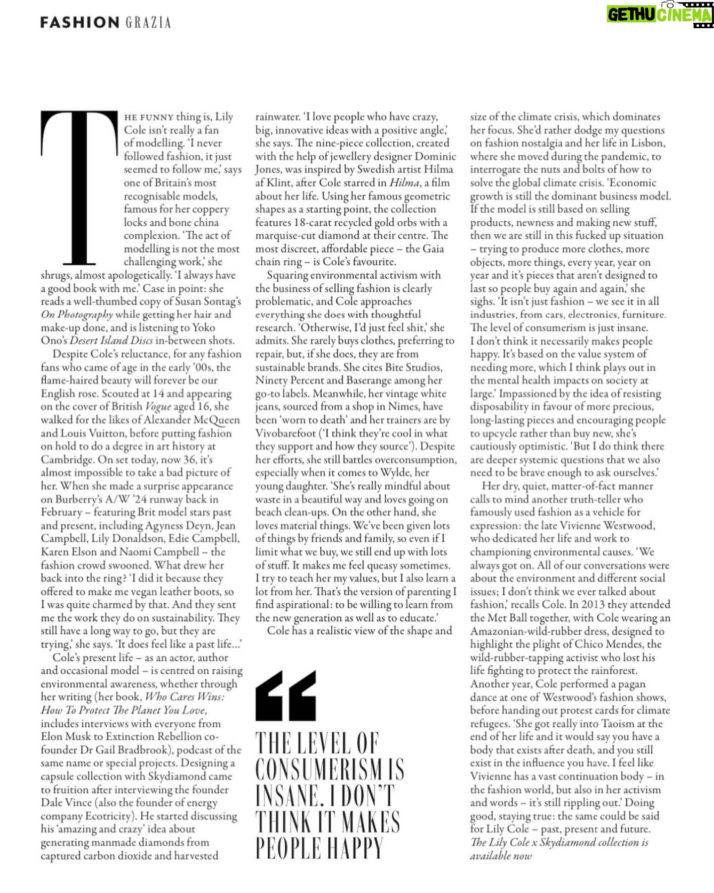 Lily Cole - 3 Likes - GAIA collection I designed for @byskydiamond featured in @graziauk ~ carbon negative diamonds made from the sky & recycled gold ~ some thoughts from our conversation on things and more thiiiiings ~
‘Economic growth is still the dominant business model. If the model is still based on selling products, newness and making new stuff, then we are still in this fucked up situation - trying to produce more clothes, more objects, more things, every year, year on year and it’s pieces that aren’t designed to last so people buy again and again,’ she sighs. ‘It isn’t just fashion - we see it in all industries, from cars, electronics, furniture. The level of consumerism is just insane. I don’t think it necessarily makes people happy. It’s based on the value system of needing more, which I think plays out in the mental health impacts on society at large.” Impassioned by the idea of resisting disposability in favour of more precious, long-lasting pieces and encouraging people to upcycle rather than buy new, she’s cautiously optimistic. ‘But I do think there are deeper systemic questions that we also need to be brave enough to ask ourselves.’