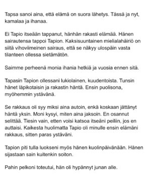 Maria Veitola Instagram - Urheilutoimittajalegenda Tapio Suominen menehtyi tänä kesänä. Hän sairasti kaksisuuntaista mielialahäiriötä ja puhui siitä avoimesti. 

Minuun otti yhteyttä Tapion entinen puoliso Birgit. Hän oli Tapion paras ystävä ja lähestulkoon ainoa tuki. Vaikka Birgit kaihtaa julkisuutta, hän koki tärkeäksi tuoda kaksisuuntaista mielialahäiriötä ja läheisen kokemusta siitä näkyväksi. 

Terveyden pettäminen on aina hirveää. Erityisen hirveää on, kun se tapahtuu peruuttamattomasti, eikä sairauteen ole parannuskeinoa. 
Yhteiskunnan alati vähenevät terveydenhuollon resurssit tekevät avun saamisesta entistä vaikeampaa. Liian usein sairastuneet jäävät läheistensä kannateltaviksi.

Ne vähäisetkin terveydenhuollon tarjoamat katseet ja resurssit ovat itse sairastuneessa, jolloin hänen läheisensä jäävät yksin, ilman tarvitsemaansa tukea ja apua. 

Kaksisuuntainen mielialahäiriö kasvattaa merkittävästi itsemurhariskiä ja on aidosti  hengenvaarallinen sairaus.

Tämä on Birgitin tarina elämästä kaksisuuntaisesta mielialahäiriötä sairastaneen rakkaan rinnalla.
