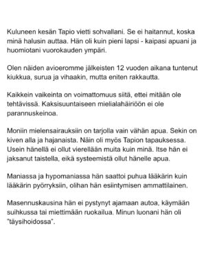 Maria Veitola Instagram - Urheilutoimittajalegenda Tapio Suominen menehtyi tänä kesänä. Hän sairasti kaksisuuntaista mielialahäiriötä ja puhui siitä avoimesti. 

Minuun otti yhteyttä Tapion entinen puoliso Birgit. Hän oli Tapion paras ystävä ja lähestulkoon ainoa tuki. Vaikka Birgit kaihtaa julkisuutta, hän koki tärkeäksi tuoda kaksisuuntaista mielialahäiriötä ja läheisen kokemusta siitä näkyväksi. 

Terveyden pettäminen on aina hirveää. Erityisen hirveää on, kun se tapahtuu peruuttamattomasti, eikä sairauteen ole parannuskeinoa. 
Yhteiskunnan alati vähenevät terveydenhuollon resurssit tekevät avun saamisesta entistä vaikeampaa. Liian usein sairastuneet jäävät läheistensä kannateltaviksi.

Ne vähäisetkin terveydenhuollon tarjoamat katseet ja resurssit ovat itse sairastuneessa, jolloin hänen läheisensä jäävät yksin, ilman tarvitsemaansa tukea ja apua. 

Kaksisuuntainen mielialahäiriö kasvattaa merkittävästi itsemurhariskiä ja on aidosti  hengenvaarallinen sairaus.

Tämä on Birgitin tarina elämästä kaksisuuntaisesta mielialahäiriötä sairastaneen rakkaan rinnalla.