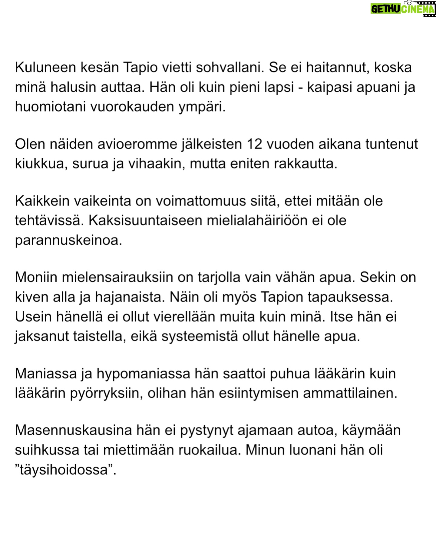 Maria Veitola - 51.4K Likes - Urheilutoimittajalegenda Tapio Suominen menehtyi tänä kesänä. Hän sairasti kaksisuuntaista mielialahäiriötä ja puhui siitä avoimesti.
Minuun otti yhteyttä Tapion entinen puoliso Birgit. Hän oli Tapion paras ystävä ja lähestulkoon ainoa tuki. Vaikka Birgit kaihtaa julkisuutta, hän koki tärkeäksi tuoda kaksisuuntaista mielialahäiriötä ja läheisen kokemusta siitä näkyväksi.
Terveyden pettäminen on aina hirveää. Erityisen hirveää on, kun se tapahtuu peruuttamattomasti, eikä sairauteen ole parannuskeinoa.
Yhteiskunnan alati vähenevät terveydenhuollon resurssit tekevät avun saamisesta entistä vaikeampaa. Liian usein sairastuneet jäävät läheistensä kannateltaviksi.
Ne vähäisetkin terveydenhuollon tarjoamat katseet ja resurssit ovat itse sairastuneessa, jolloin hänen läheisensä jäävät yksin, ilman tarvitsemaansa tukea ja apua.
Kaksisuuntainen mielialahäiriö kasvattaa merkittävästi itsemurhariskiä ja on aidosti hengenvaarallinen sairaus.
Tämä on Birgitin tarina elämästä kaksisuuntaisesta mielialahäiriötä sairastaneen rakkaan rinnalla.