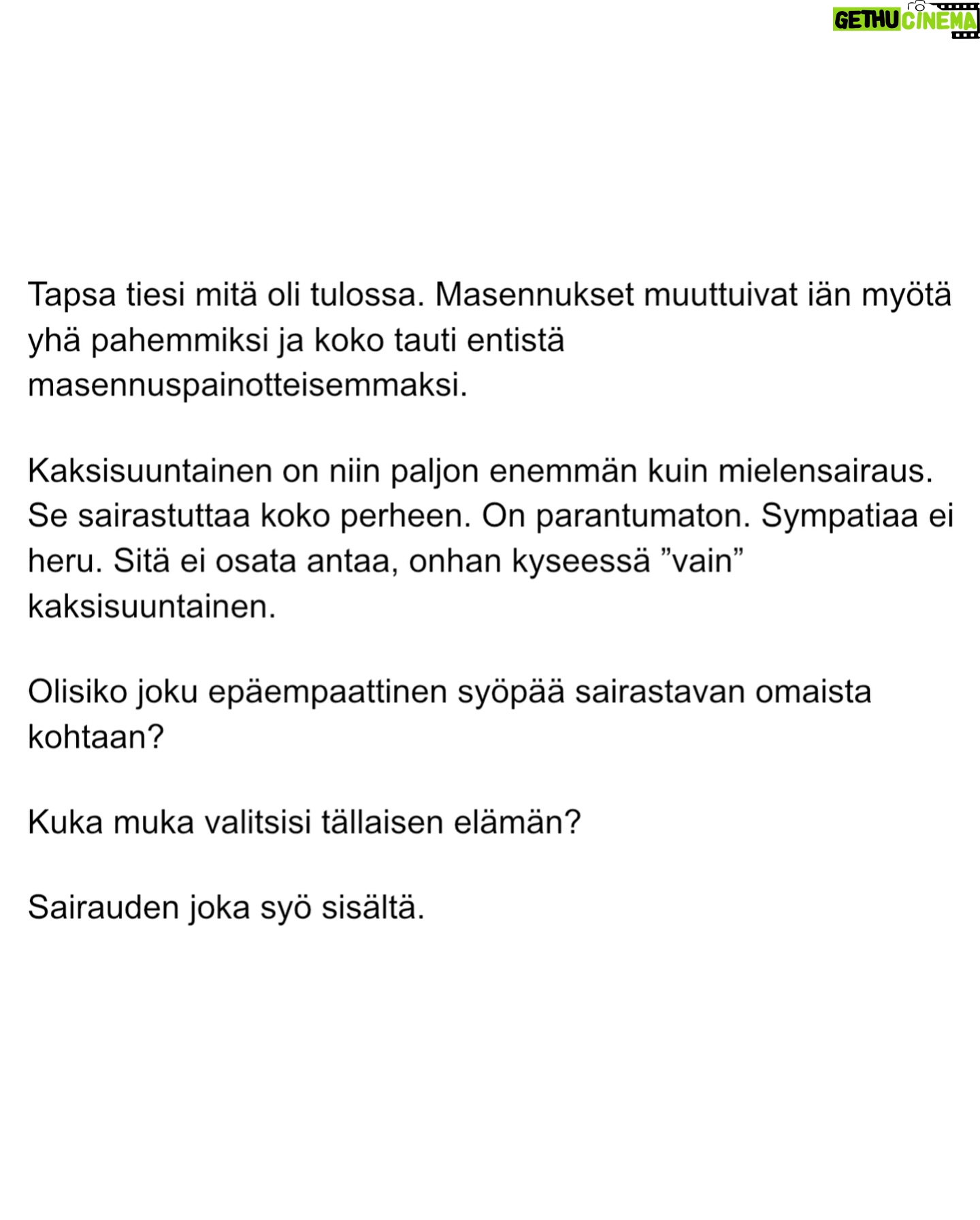 Maria Veitola - 51.4K Likes - Urheilutoimittajalegenda Tapio Suominen menehtyi tänä kesänä. Hän sairasti kaksisuuntaista mielialahäiriötä ja puhui siitä avoimesti.
Minuun otti yhteyttä Tapion entinen puoliso Birgit. Hän oli Tapion paras ystävä ja lähestulkoon ainoa tuki. Vaikka Birgit kaihtaa julkisuutta, hän koki tärkeäksi tuoda kaksisuuntaista mielialahäiriötä ja läheisen kokemusta siitä näkyväksi.
Terveyden pettäminen on aina hirveää. Erityisen hirveää on, kun se tapahtuu peruuttamattomasti, eikä sairauteen ole parannuskeinoa.
Yhteiskunnan alati vähenevät terveydenhuollon resurssit tekevät avun saamisesta entistä vaikeampaa. Liian usein sairastuneet jäävät läheistensä kannateltaviksi.
Ne vähäisetkin terveydenhuollon tarjoamat katseet ja resurssit ovat itse sairastuneessa, jolloin hänen läheisensä jäävät yksin, ilman tarvitsemaansa tukea ja apua.
Kaksisuuntainen mielialahäiriö kasvattaa merkittävästi itsemurhariskiä ja on aidosti hengenvaarallinen sairaus.
Tämä on Birgitin tarina elämästä kaksisuuntaisesta mielialahäiriötä sairastaneen rakkaan rinnalla.