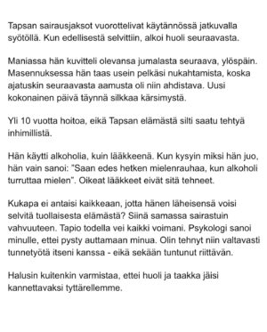 Maria Veitola Instagram - Urheilutoimittajalegenda Tapio Suominen menehtyi tänä kesänä. Hän sairasti kaksisuuntaista mielialahäiriötä ja puhui siitä avoimesti. 

Minuun otti yhteyttä Tapion entinen puoliso Birgit. Hän oli Tapion paras ystävä ja lähestulkoon ainoa tuki. Vaikka Birgit kaihtaa julkisuutta, hän koki tärkeäksi tuoda kaksisuuntaista mielialahäiriötä ja läheisen kokemusta siitä näkyväksi. 

Terveyden pettäminen on aina hirveää. Erityisen hirveää on, kun se tapahtuu peruuttamattomasti, eikä sairauteen ole parannuskeinoa. 
Yhteiskunnan alati vähenevät terveydenhuollon resurssit tekevät avun saamisesta entistä vaikeampaa. Liian usein sairastuneet jäävät läheistensä kannateltaviksi.

Ne vähäisetkin terveydenhuollon tarjoamat katseet ja resurssit ovat itse sairastuneessa, jolloin hänen läheisensä jäävät yksin, ilman tarvitsemaansa tukea ja apua. 

Kaksisuuntainen mielialahäiriö kasvattaa merkittävästi itsemurhariskiä ja on aidosti  hengenvaarallinen sairaus.

Tämä on Birgitin tarina elämästä kaksisuuntaisesta mielialahäiriötä sairastaneen rakkaan rinnalla.