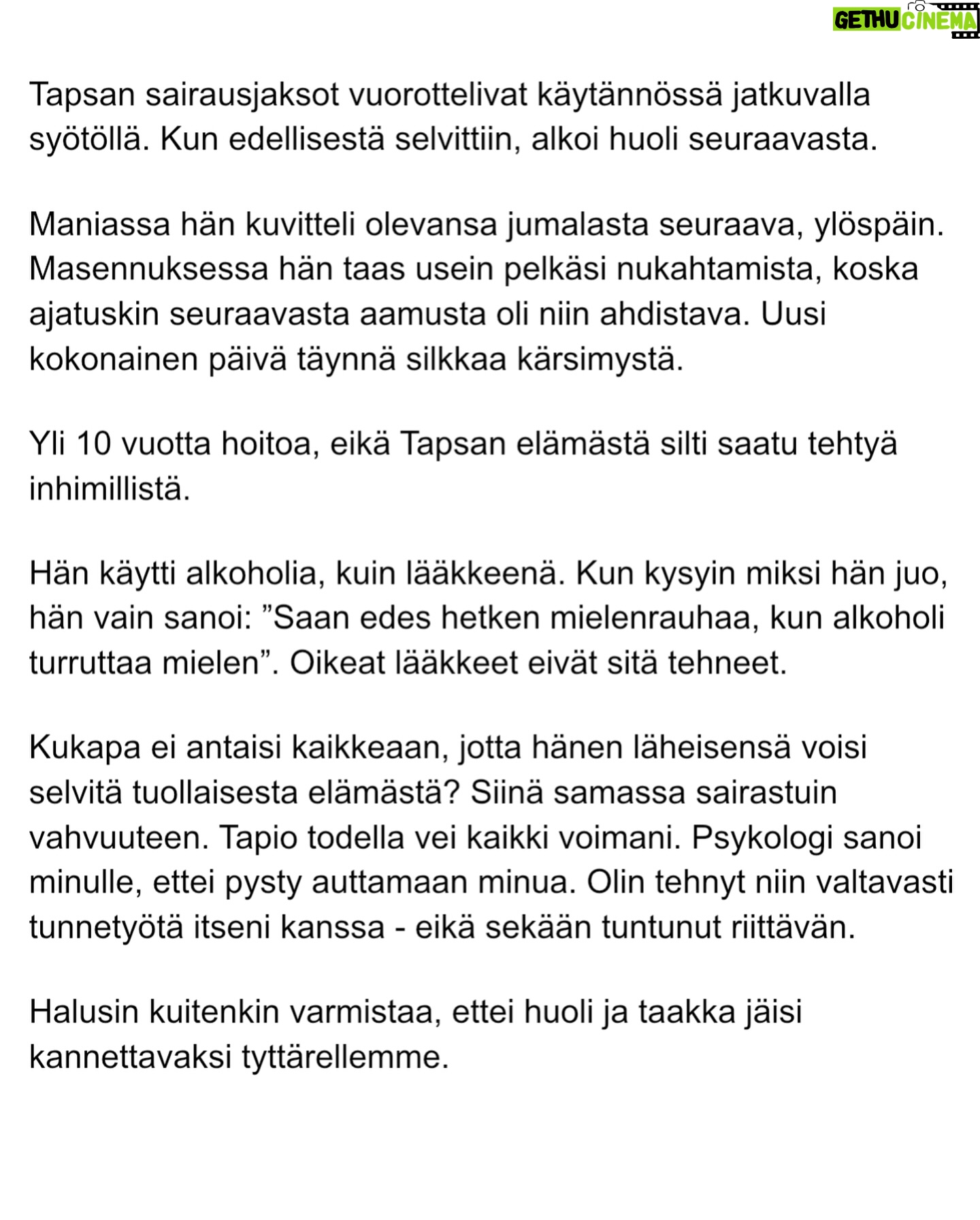 Maria Veitola - 51.4K Likes - Urheilutoimittajalegenda Tapio Suominen menehtyi tänä kesänä. Hän sairasti kaksisuuntaista mielialahäiriötä ja puhui siitä avoimesti.
Minuun otti yhteyttä Tapion entinen puoliso Birgit. Hän oli Tapion paras ystävä ja lähestulkoon ainoa tuki. Vaikka Birgit kaihtaa julkisuutta, hän koki tärkeäksi tuoda kaksisuuntaista mielialahäiriötä ja läheisen kokemusta siitä näkyväksi.
Terveyden pettäminen on aina hirveää. Erityisen hirveää on, kun se tapahtuu peruuttamattomasti, eikä sairauteen ole parannuskeinoa.
Yhteiskunnan alati vähenevät terveydenhuollon resurssit tekevät avun saamisesta entistä vaikeampaa. Liian usein sairastuneet jäävät läheistensä kannateltaviksi.
Ne vähäisetkin terveydenhuollon tarjoamat katseet ja resurssit ovat itse sairastuneessa, jolloin hänen läheisensä jäävät yksin, ilman tarvitsemaansa tukea ja apua.
Kaksisuuntainen mielialahäiriö kasvattaa merkittävästi itsemurhariskiä ja on aidosti hengenvaarallinen sairaus.
Tämä on Birgitin tarina elämästä kaksisuuntaisesta mielialahäiriötä sairastaneen rakkaan rinnalla.
