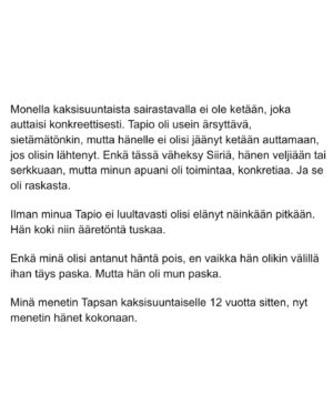 Maria Veitola Instagram - Urheilutoimittajalegenda Tapio Suominen menehtyi tänä kesänä. Hän sairasti kaksisuuntaista mielialahäiriötä ja puhui siitä avoimesti. 

Minuun otti yhteyttä Tapion entinen puoliso Birgit. Hän oli Tapion paras ystävä ja lähestulkoon ainoa tuki. Vaikka Birgit kaihtaa julkisuutta, hän koki tärkeäksi tuoda kaksisuuntaista mielialahäiriötä ja läheisen kokemusta siitä näkyväksi. 

Terveyden pettäminen on aina hirveää. Erityisen hirveää on, kun se tapahtuu peruuttamattomasti, eikä sairauteen ole parannuskeinoa. 
Yhteiskunnan alati vähenevät terveydenhuollon resurssit tekevät avun saamisesta entistä vaikeampaa. Liian usein sairastuneet jäävät läheistensä kannateltaviksi.

Ne vähäisetkin terveydenhuollon tarjoamat katseet ja resurssit ovat itse sairastuneessa, jolloin hänen läheisensä jäävät yksin, ilman tarvitsemaansa tukea ja apua. 

Kaksisuuntainen mielialahäiriö kasvattaa merkittävästi itsemurhariskiä ja on aidosti  hengenvaarallinen sairaus.

Tämä on Birgitin tarina elämästä kaksisuuntaisesta mielialahäiriötä sairastaneen rakkaan rinnalla.