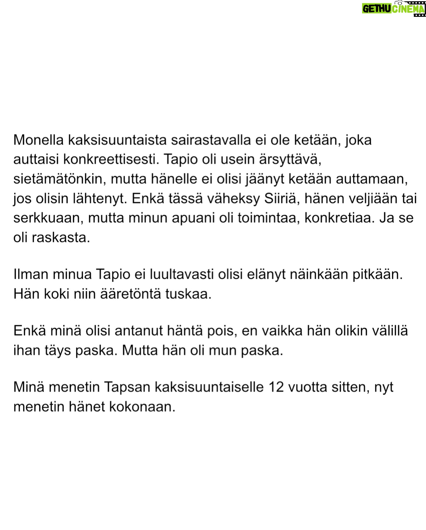 Maria Veitola - 51.4K Likes - Urheilutoimittajalegenda Tapio Suominen menehtyi tänä kesänä. Hän sairasti kaksisuuntaista mielialahäiriötä ja puhui siitä avoimesti.
Minuun otti yhteyttä Tapion entinen puoliso Birgit. Hän oli Tapion paras ystävä ja lähestulkoon ainoa tuki. Vaikka Birgit kaihtaa julkisuutta, hän koki tärkeäksi tuoda kaksisuuntaista mielialahäiriötä ja läheisen kokemusta siitä näkyväksi.
Terveyden pettäminen on aina hirveää. Erityisen hirveää on, kun se tapahtuu peruuttamattomasti, eikä sairauteen ole parannuskeinoa.
Yhteiskunnan alati vähenevät terveydenhuollon resurssit tekevät avun saamisesta entistä vaikeampaa. Liian usein sairastuneet jäävät läheistensä kannateltaviksi.
Ne vähäisetkin terveydenhuollon tarjoamat katseet ja resurssit ovat itse sairastuneessa, jolloin hänen läheisensä jäävät yksin, ilman tarvitsemaansa tukea ja apua.
Kaksisuuntainen mielialahäiriö kasvattaa merkittävästi itsemurhariskiä ja on aidosti hengenvaarallinen sairaus.
Tämä on Birgitin tarina elämästä kaksisuuntaisesta mielialahäiriötä sairastaneen rakkaan rinnalla.