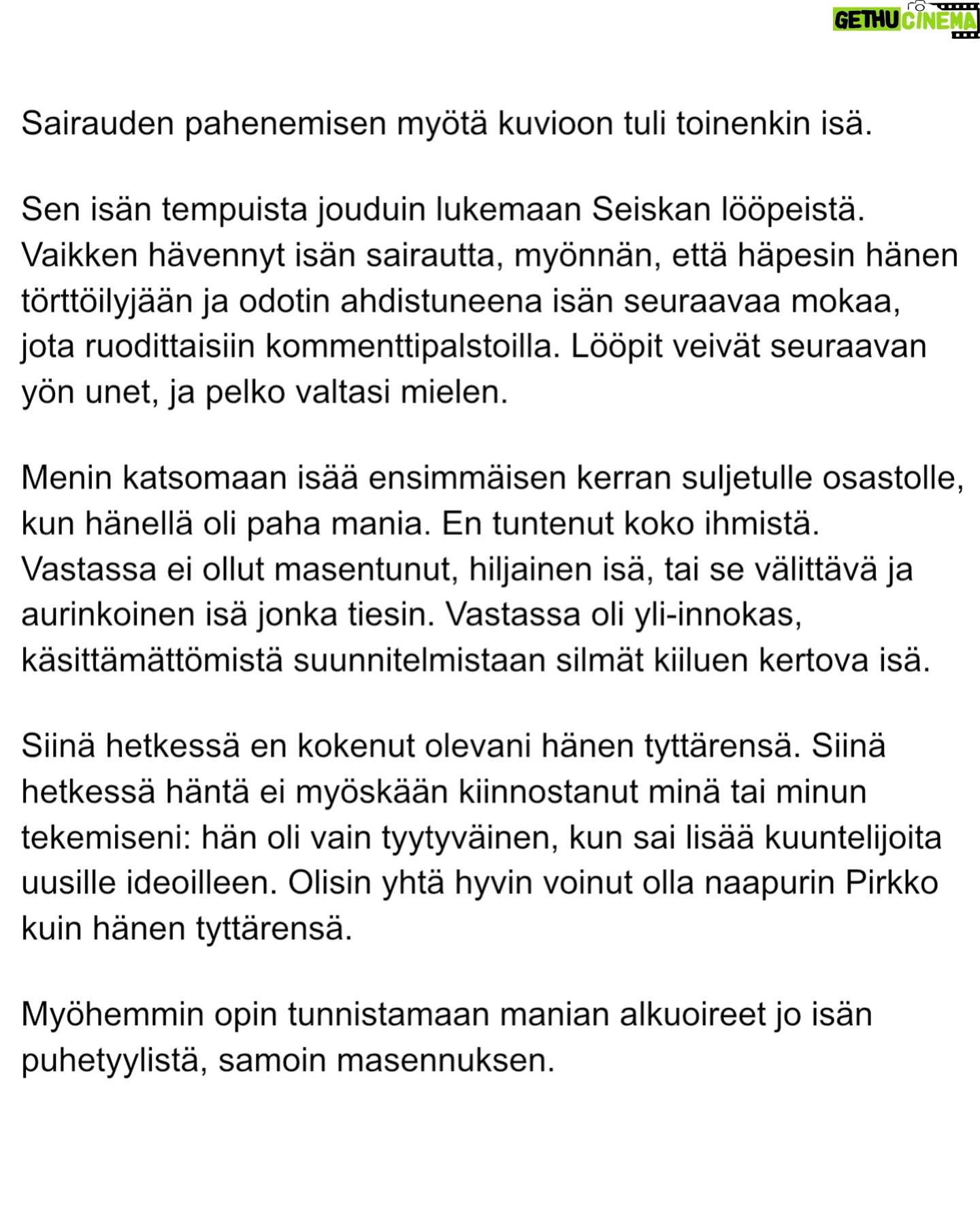 Maria Veitola - 30.1K Likes - Eilen kuulitte Tapio Suomisen ex-vaimon ja lapsen äidin, Birgitin kokemuksen siitä, millaista on elää kaksisuuntaista mielialahäiriötä sairastavan vierellä ja yrittää pitää tätä hengissä.
Kaksisuuntaisille mielialahäiriöille on ominaista vaihtelevin välein toisiaan seuraavat sairauden pahenemisjaksot joihin voi liittyä aistiharhoja tai harhaluuloja.
Mielen ylivirittymistila eli mania ja depressiojaksot vuorottelevat ja ne aiheuttavat monenlaisia lieveilmiöitä, kuten velka,- päihde- ja peliriippuvuusongelmia. Usein ikääntymisen myötä depression osuus sairaudenkuvassa korostuu.
Sairaudessa voi olla myös vähäoireisia tai kokonaan oireettomia jaksoja.
Tänään äänen saa Birgitin ja Tapion yhteinen lapsi, Siiri.
Hän kertoo millaista on, kun turvallinen vanhempi muuttuu joksikin ihan muuksi.
Kuka hoitaa perheen, kun joku sairastuu?
Miten kasvaa aikuiseksi ja oppia luottamaan siihen, että elämä kantaa - kun se ei kantanut isääkään?