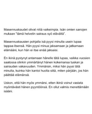 Maria Veitola Instagram - Eilen kuulitte Tapio Suomisen ex-vaimon ja lapsen äidin, Birgitin kokemuksen siitä, millaista on elää kaksisuuntaista mielialahäiriötä sairastavan vierellä ja yrittää pitää tätä hengissä.

Kaksisuuntaisille mielialahäiriöille on ominaista vaihtelevin välein toisiaan seuraavat sairauden pahenemisjaksot joihin voi liittyä aistiharhoja tai harhaluuloja. 

Mielen ylivirittymistila eli mania ja depressiojaksot vuorottelevat ja ne aiheuttavat monenlaisia lieveilmiöitä, kuten velka,- päihde- ja peliriippuvuusongelmia. Usein ikääntymisen myötä depression osuus sairaudenkuvassa korostuu. 

Sairaudessa voi olla myös vähäoireisia tai kokonaan oireettomia jaksoja.

Tänään äänen saa Birgitin ja Tapion yhteinen lapsi, Siiri.

Hän kertoo millaista on, kun turvallinen vanhempi muuttuu joksikin ihan muuksi.

Kuka hoitaa perheen, kun joku sairastuu?

Miten kasvaa aikuiseksi ja oppia luottamaan siihen, että elämä kantaa - kun se ei kantanut isääkään?