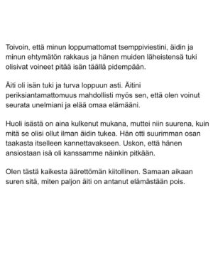 Maria Veitola Instagram - Eilen kuulitte Tapio Suomisen ex-vaimon ja lapsen äidin, Birgitin kokemuksen siitä, millaista on elää kaksisuuntaista mielialahäiriötä sairastavan vierellä ja yrittää pitää tätä hengissä.

Kaksisuuntaisille mielialahäiriöille on ominaista vaihtelevin välein toisiaan seuraavat sairauden pahenemisjaksot joihin voi liittyä aistiharhoja tai harhaluuloja. 

Mielen ylivirittymistila eli mania ja depressiojaksot vuorottelevat ja ne aiheuttavat monenlaisia lieveilmiöitä, kuten velka,- päihde- ja peliriippuvuusongelmia. Usein ikääntymisen myötä depression osuus sairaudenkuvassa korostuu. 

Sairaudessa voi olla myös vähäoireisia tai kokonaan oireettomia jaksoja.

Tänään äänen saa Birgitin ja Tapion yhteinen lapsi, Siiri.

Hän kertoo millaista on, kun turvallinen vanhempi muuttuu joksikin ihan muuksi.

Kuka hoitaa perheen, kun joku sairastuu?

Miten kasvaa aikuiseksi ja oppia luottamaan siihen, että elämä kantaa - kun se ei kantanut isääkään?