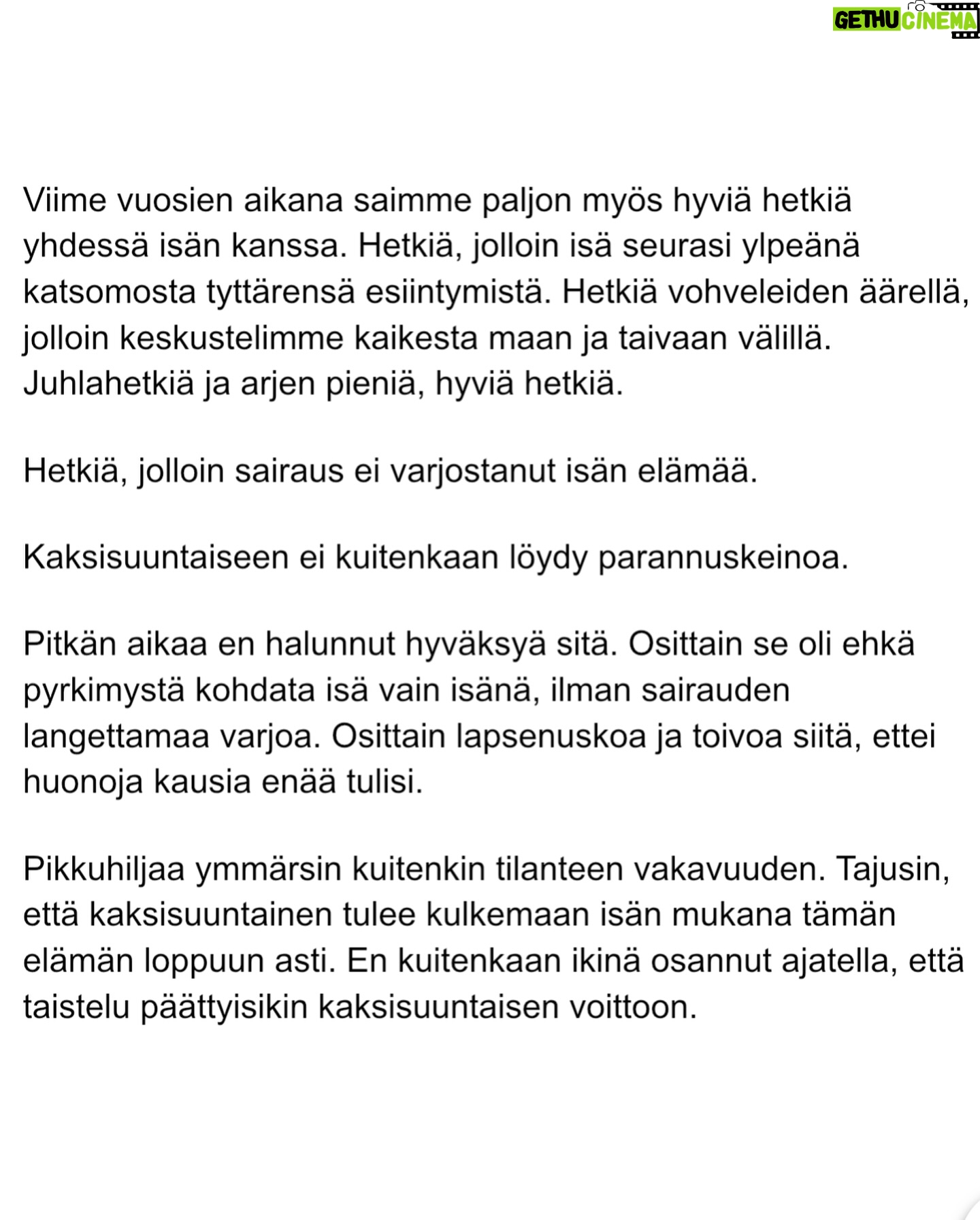 Maria Veitola - 30.1K Likes - Eilen kuulitte Tapio Suomisen ex-vaimon ja lapsen äidin, Birgitin kokemuksen siitä, millaista on elää kaksisuuntaista mielialahäiriötä sairastavan vierellä ja yrittää pitää tätä hengissä.
Kaksisuuntaisille mielialahäiriöille on ominaista vaihtelevin välein toisiaan seuraavat sairauden pahenemisjaksot joihin voi liittyä aistiharhoja tai harhaluuloja.
Mielen ylivirittymistila eli mania ja depressiojaksot vuorottelevat ja ne aiheuttavat monenlaisia lieveilmiöitä, kuten velka,- päihde- ja peliriippuvuusongelmia. Usein ikääntymisen myötä depression osuus sairaudenkuvassa korostuu.
Sairaudessa voi olla myös vähäoireisia tai kokonaan oireettomia jaksoja.
Tänään äänen saa Birgitin ja Tapion yhteinen lapsi, Siiri.
Hän kertoo millaista on, kun turvallinen vanhempi muuttuu joksikin ihan muuksi.
Kuka hoitaa perheen, kun joku sairastuu?
Miten kasvaa aikuiseksi ja oppia luottamaan siihen, että elämä kantaa - kun se ei kantanut isääkään?