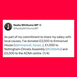 Nadia Whittome Instagram - As part of my commitment to share my salary with local causes, I’ve donated £3,000 to @emmanuelhousesupportcentre, £1,000 to @nottinghamclimateassembly and £3,000 to the @acna.centre1.

Emmanuel House is an independent charity that supports people who are homeless, rough sleeping, in crisis, or at risk of homelessness in Nottingham.

The Nottingham Climate Assembly is an independent community-based initiative, which believes in working collaboratively to involve local residents across Nottinghamshire in activities responding to the climate emergency.

ACNA is a community space for members of the Afro-Caribbean community in Nottingham to gather for group activities, social support and access to public information. 

I’m proud to support these initiatives and the incredible work they do.