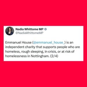 Nadia Whittome Instagram - As part of my commitment to share my salary with local causes, I’ve donated £3,000 to @emmanuelhousesupportcentre, £1,000 to @nottinghamclimateassembly and £3,000 to the @acna.centre1.

Emmanuel House is an independent charity that supports people who are homeless, rough sleeping, in crisis, or at risk of homelessness in Nottingham.

The Nottingham Climate Assembly is an independent community-based initiative, which believes in working collaboratively to involve local residents across Nottinghamshire in activities responding to the climate emergency.

ACNA is a community space for members of the Afro-Caribbean community in Nottingham to gather for group activities, social support and access to public information. 

I’m proud to support these initiatives and the incredible work they do.
