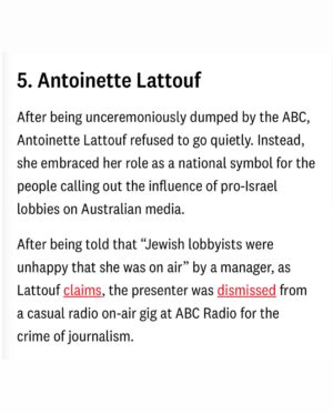 Antoinette Lattouf Instagram - Forget the Rich List, I made the Top 10 Shitstirrer’s list for 2024, @crikey.news is recognising the biggest nuisances to powerful people.

“After being unceremoniously dumped by the ABC, Antoinette Lattouf refused to go quietly. Instead, she embraced her role as a national symbol for the people calling out the influence of pro-Israel lobbies on Australian media, the announcement noted. 

My first reaction to coming in at #5, is that I’m terrified to tell my mother I didn’t make top three.

Below is my acceptance speech in full:

I’ve survived the last year, so that’s something. If I were an Arab journalist “stirring the pot” about war crimes in Gaza and reporting from the Middle East instead of Sydney, there’s a good chance I’d have been taken out by the IDF like 140 Palestinian journalist in the past 14 months. So, let’s raise a glass to the fact that I haven’t been snipered and somehow made it onto this list.

Sure, the pro-Israel lobbyists tried to career-assassinate me, and the ABC is dabbling in lawfare, but I’d like to think I’ve shown that pushing back against powerful institutions not only holds them accountable—it gives you an even louder voice.

I’d also like to thank God and WhatsApp groups (and apologise to my mother. I promise to stir harder next year to make top 3.)