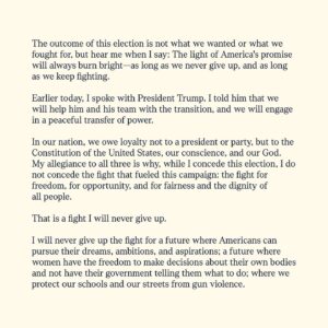 Kamala Harris Instagram - My heart is full today—full of gratitude for the trust you have placed in me, full of love for our country, and full of resolve. 

The outcome of this election is not what we wanted or what we fought for, but hear me when I say: The light of America's promise will always burn bright—as long as we never give up, and as long as we keep fighting. 

There is an adage: Only when it is dark enough can you see the stars. I know many people feel like we are entering a dark time. For the benefit of us all, I hope that is not the case. But, America, if it is: Let us fill the sky with the light of a billion brilliant stars.

May the light of optimism, faith, truth, and service guide us—even in the face of setbacks—toward the extraordinary promise of the United States of America.
