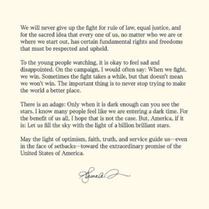 Kamala Harris Instagram - My heart is full today—full of gratitude for the trust you have placed in me, full of love for our country, and full of resolve. 

The outcome of this election is not what we wanted or what we fought for, but hear me when I say: The light of America's promise will always burn bright—as long as we never give up, and as long as we keep fighting. 

There is an adage: Only when it is dark enough can you see the stars. I know many people feel like we are entering a dark time. For the benefit of us all, I hope that is not the case. But, America, if it is: Let us fill the sky with the light of a billion brilliant stars.

May the light of optimism, faith, truth, and service guide us—even in the face of setbacks—toward the extraordinary promise of the United States of America.