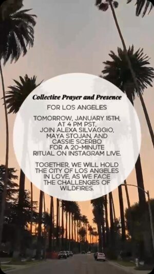 Maya Stojan Instagram - Join Us Tomorrow for a 20-Minute Prayer & Ritual for Los Angeles

🌟 Tomorrow, January 15th, at 4 PM PST, join Alexa Silvaggio, Maya Stojan, and Cassie Scerbo for a special 20-minute prayer and ritual on Instagram Live. Together, in community we will hold the city of Los Angeles and its surrounding areas in love, as we face the challenges of wildfires.

This heartfelt gathering will include:
✨ Grounding breathwork to center ourselves.
✨ A gratitude ritual to honor resilience and unity.
✨ Guided visualizations to send healing energy to the land and its people.
✨ Opportunities to contribute to trusted wildfire relief funds.

Let’s come together to share presence, love, support, and intention during this time of tremendous need. We invite you to participate, whether you’re in Los Angeles or anywhere in the world.

📍 When: January 15th at 4 PM PST
📍 Where: Instagram Live (@alexasilvaggio, @maya.stojan , @CassieScerbo)

We hope to see you there. ❤️