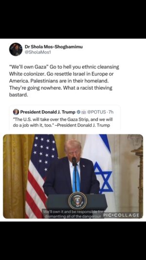 Shola Mos-Shogbamimu Instagram - This is ethnic cleansing. This is White coloniser thievery. This is a crime against humanity. By 'US will own Gaza' he means 'Israel will own Gaza'.

Let's be clear. This was always the plan. Biden would've done this too but would've deceitfully cloak it as 'self defence' of Israel. Everything Trump is doing is EXACTLY what Biden would do. Biden already gave weapons for the genocide of hundreds of thousands of innocents and supported the starvation and displacement of millions. Stripping Palestinians of Gaza would be the next step of the United States of America.

There is zero difference between Trump and Biden on Israel & Palestine.