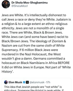 Shola Mos-Shogbamimu Instagram - Elon Musk says Jews are White. What say you? 

Jews are White. Both of these men are White. It’s intellectually dishonest to call Jews a race or deny they’re White. Judaism is a religion & to a large extent an ethno-religious ethnicity. Jews are not a monolith of a single race. There are White, Black & Brown Jews. White Jews can (and some have been) racist to Black/Brown Jews. The ideology of Zionism & Nazism are cut from the same cloth of White Supremacy. If 6 million Black Jews were murdered in the Nazi Holocaust, the West wouldn’t give a damn. Germans committed a holocaust on Black Namibians in Africa BEFORE it did on White Jews in Europe. Not part of ‘White History’.