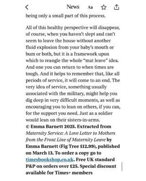 Emma Barnett Instagram - This interview drops tomorrow. 

It isn’t maternity leave. Not really. 

It’s service. Maternity Service. Somehow I realised this during the fog of my second tour of duty, that I had fought tooth and nail to experience. 

And I was weirdly elated. Elated to a) have had an original thought through the sleep deprivation, the love bomb that is our daughter and the relentless abnegation of self. And b) to have snatched the time between naps, feeding, cleaning, doctor visits, nappies and school pick-ups to explore this thought. And write my account of maternity service - live - as it was happening. 

The result is a book I am really proud (and still rather amazed) exists and lands on shelves on March 13. I have read so many powerful books about motherhood and parenting - esp as host of the mighty @bbcwomanshour - but never one expressly on maternity leave and what actually goes down in this love wilderness: mentally, physically and practically.

Maternity service, unlike leave, also never ends. And this framing really helps me dig deep to this day with my mothering of a two and seven year old girl and boy. 

In the book I also share stories I have already forgotten or unwittingly erased from that period - having already happily let the rose-tinted glasses descend. More to come and to be discussed. But I would bloody love you to pick up a copy via the pre order #linkinbio and to hear your take. Genuinely. Or when it drops next month from your local bookshop if you have one. 

Rest assured- it’s deliberately short but packs a punch. 

Here are some parts of the book extract in the @sundaytimesmagazine @thetimes exclusively tomorrow. 

Big thanks to The Sunday Times for putting maternity leave on the front page. 

✍🏼 @laurafpullman 
📸 @saneseven 
💄 @emmasleon 
👖 @kate_barbour 

#maternity #maternityleave #maternityservice #idea #holdthefrontpage #sundaypaper #sunday #sundaytimes #newbook #bookstagram #preorder #women #newmum #motherhood