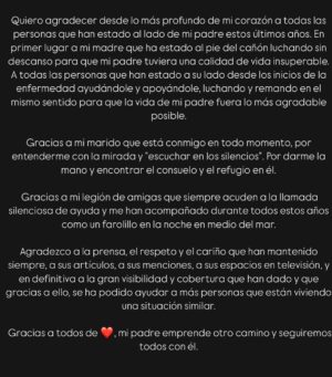 Esmeralda Moya Instagram - Ya te has ido, y solo puedo estar agradecida por el amor que me has dado, por hacerme feliz, por haberme dado la vida, por cuidar de ti, por querernos tanto. Te amo papá.

Quiero agradecer desde lo más profundo de mi corazón a todas las personas que han estado al lado de mi padre estos últimos años. En primer lugar a mi madre que ha estado al pie del cañón luchando sin descanso para que mi padre tuviera una calidad de vida insuperable.
A todas las personas que han estado a su lado desde los inicios de la enfermedad ayudándole y apoyándole, luchando y remando en el mismo sentido para que la vida de mi padre fuera lo más agradable posible.

Gracias a mi marido que está conmigo en todo momento, por entenderme con la mirada y “escuchar en los silencios”. Por darme la mano y encontrar el consuelo y el refugio en él.

 Gracias a mi legión de amigas que siempre acuden a la llamada silenciosa de ayuda y me han acompañado durante todos estos años como un farolillo en la noche en medio del mar.

Agradezco a la prensa, el respeto y el cariño que han mantenido siempre, a sus artículos, a sus menciones, a sus espacios en televisión, y en definitiva a la gran visibilidad y cobertura que han dado y que gracias a ello, se ha podido ayudar a más personas que están viviendo una situación similar. 

 Gracias a todos de corazón, mi padre emprende otro camino y seguiremos todos con él ❤️.