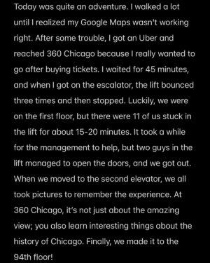 Hina Altaf Instagram - Today was quite an adventure. I walked a lot until I realized my Google Maps wasn’t working right. After some trouble, I got an Uber and reached 360 Chicago because I really wanted to go after buying tickets. I waited for 45 minutes, and when I got on the escalator, the lift bounced three times and then stopped. Luckily, we were on the first floor, but there were 11 of us stuck in the lift for about 15-20 minutes. It took a while for the management to help, but two guys in the lift managed to open the doors, and we got out. When we moved to the second elevator, we all took pictures to remember the experience. At 360 Chicago, it’s not just about the amazing view; you also learn interesting things about the history of Chicago. Finally, we made it to the 94th floor and  once I was out I decided to eat SAMOSAS 😉Signing out ♥️
