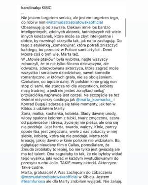 Marta Żmuda-Trzebiatowska Instagram - To co się dzieje po premierze serialu „KIBIC” w @netflixpl to dla mnie jakieś szaleństwo. To przeszło moje najśmielsze oczekiwania. Nie spodziewałam się takiego odbioru mojej pracy. 
Bardzo chciałam zagrać Justynę. Ta rola jest dla mnie ważna. Po Jakubcowej w „Mowie ptaków”, najważniejsza. 
Czuję wdzięczność. Dziękuję za każdy telefon, każdego SMSa, każdą wiadomość tu na IG czy FB.

Zostawiam sobie na pamiątkę screeny tekstu @karolinakp i @lukasz_m_film - to wiele dla mnie znaczy… 

Wasza Aktorzyca 😉

fot. @paulinaczyzewska_ dla @agencja_bumerang 
P.S. na zdjęciu się nie uśmiecham, mimo że w poście piszę o wdzięczności i szczęśliwy to dla mnie moment, ale lubię siebie taką surową. Bardziej mi pasuje do tego określenia (które mi się spodobało) - aktorzyca.

#serial #praca #docenienie #totakieważne