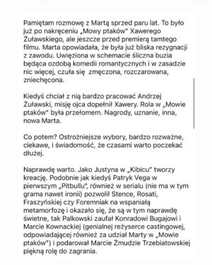 Marta Żmuda-Trzebiatowska Instagram - To co się dzieje po premierze serialu „KIBIC” w @netflixpl to dla mnie jakieś szaleństwo. To przeszło moje najśmielsze oczekiwania. Nie spodziewałam się takiego odbioru mojej pracy. 
Bardzo chciałam zagrać Justynę. Ta rola jest dla mnie ważna. Po Jakubcowej w „Mowie ptaków”, najważniejsza. 
Czuję wdzięczność. Dziękuję za każdy telefon, każdego SMSa, każdą wiadomość tu na IG czy FB.

Zostawiam sobie na pamiątkę screeny tekstu @karolinakp i @lukasz_m_film - to wiele dla mnie znaczy… 

Wasza Aktorzyca 😉

fot. @paulinaczyzewska_ dla @agencja_bumerang 
P.S. na zdjęciu się nie uśmiecham, mimo że w poście piszę o wdzięczności i szczęśliwy to dla mnie moment, ale lubię siebie taką surową. Bardziej mi pasuje do tego określenia (które mi się spodobało) - aktorzyca.

#serial #praca #docenienie #totakieważne