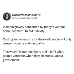 Nadia Whittome Instagram - I remain gravely concerned by today’s welfare announcement, to put it mildly.

Cutting social security for disabled people will only deepen poverty and inequality. 

This wasn’t in our manifesto and it isn’t what people voted for when they elected a Labour government.